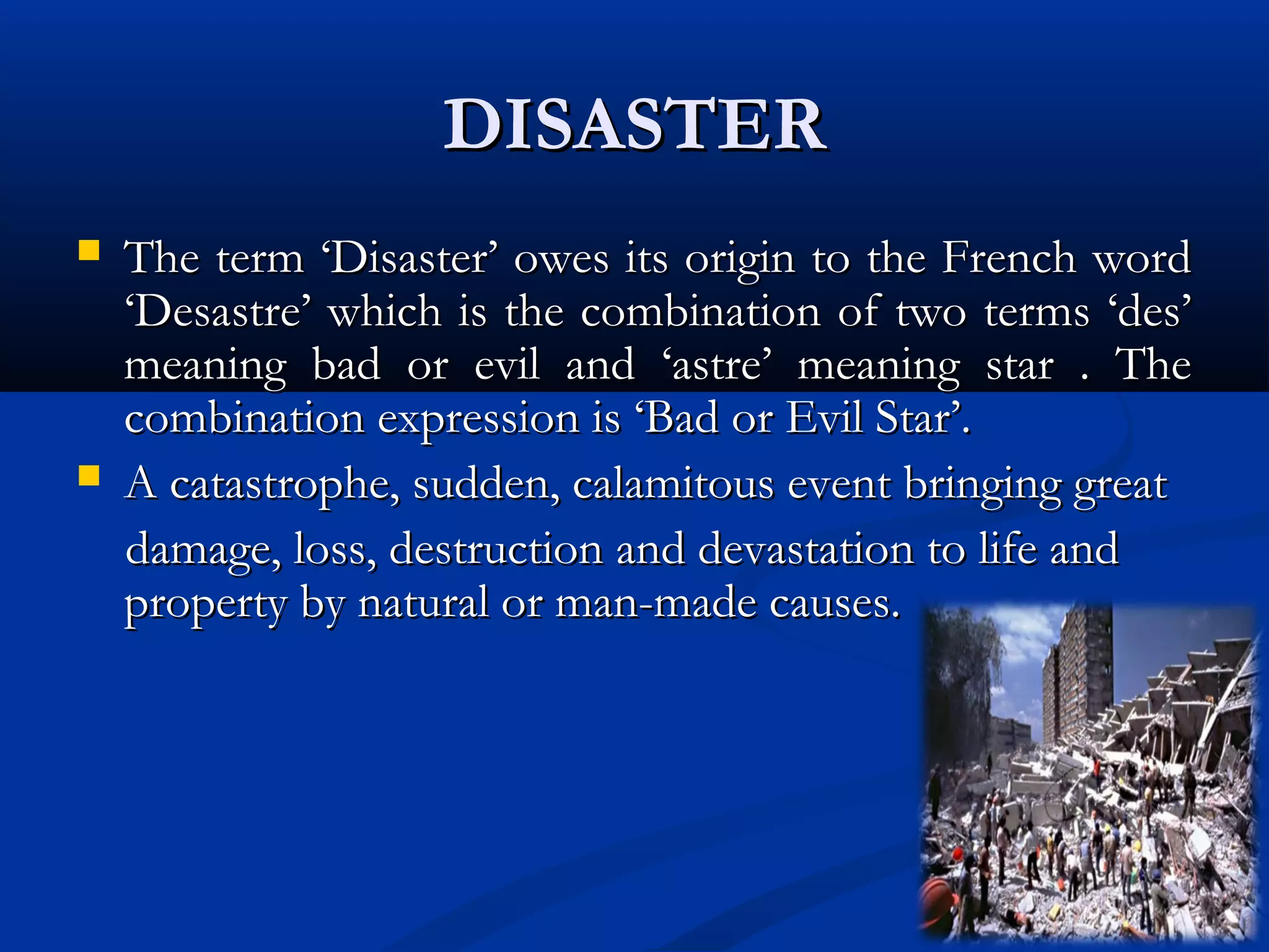DISASTERDISASTER
 The term ‘Disaster’ owes its origin to the French wordThe term ‘Disaster’ owes its origin to the French word
‘Desastre’ which is the combination of two terms ‘des’‘Desastre’ which is the combination of two terms ‘des’
meaning bad or evil and ‘astre’ meaning star . Themeaning bad or evil and ‘astre’ meaning star . The
combination expression is ‘Bad or Evil Star’.combination expression is ‘Bad or Evil Star’.
 A catastrophe, sudden, calamitous event bringing greatA catastrophe, sudden, calamitous event bringing great
damage, loss, destruction and devastation to life anddamage, loss, destruction and devastation to life and
property by natural or man-made causes.property by natural or man-made causes.
 