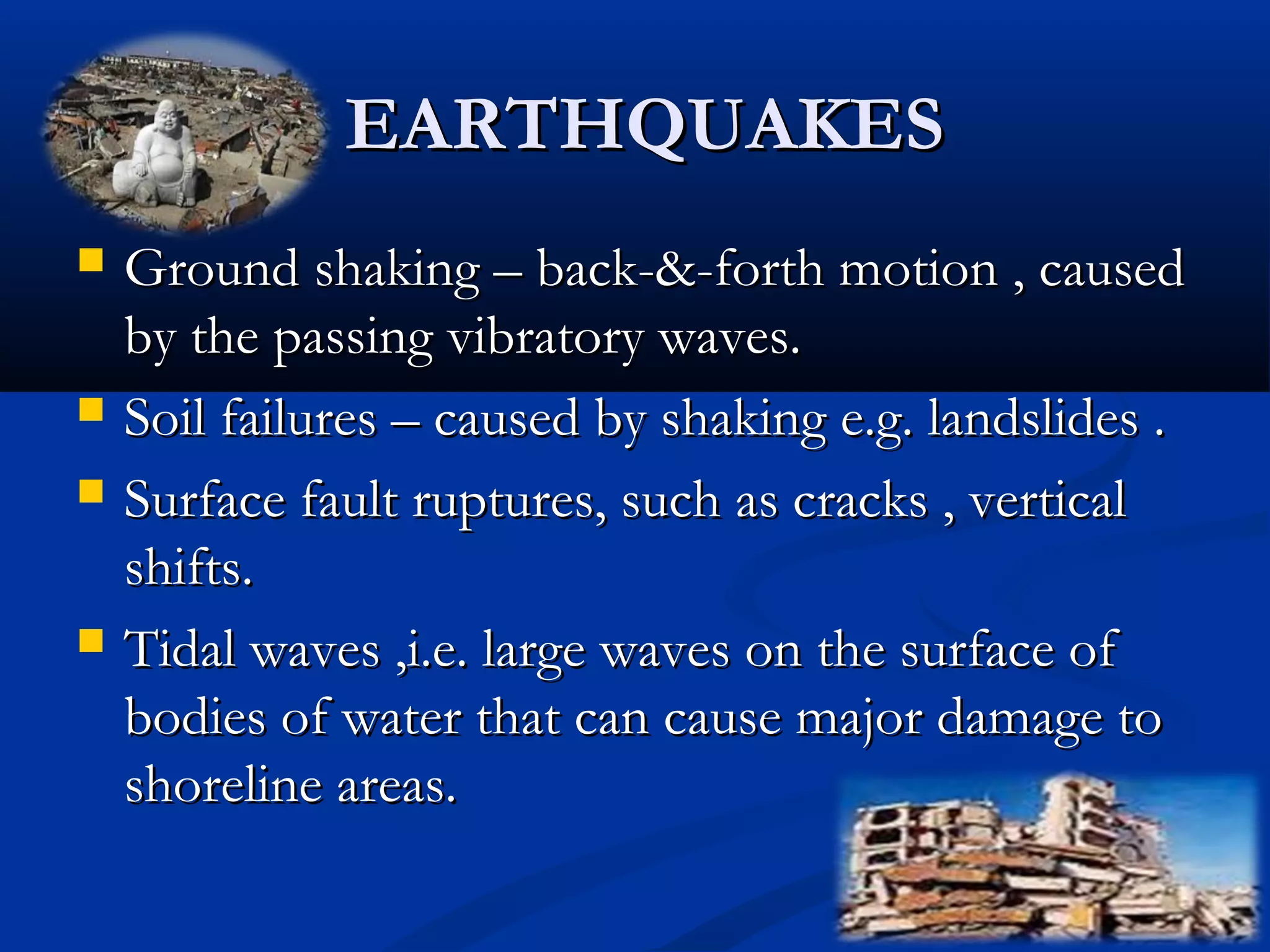 EARTHQUAKESEARTHQUAKES
 Ground shaking – back-&-forth motion , causedGround shaking – back-&-forth motion , caused
by the passing vibratory waves.by the passing vibratory waves.
 Soil failures – caused by shaking e.g. landslides .Soil failures – caused by shaking e.g. landslides .
 Surface fault ruptures, such as cracks , verticalSurface fault ruptures, such as cracks , vertical
shifts.shifts.
 Tidal waves ,i.e. large waves on the surface ofTidal waves ,i.e. large waves on the surface of
bodies of water that can cause major damage tobodies of water that can cause major damage to
shoreline areas.shoreline areas.
 