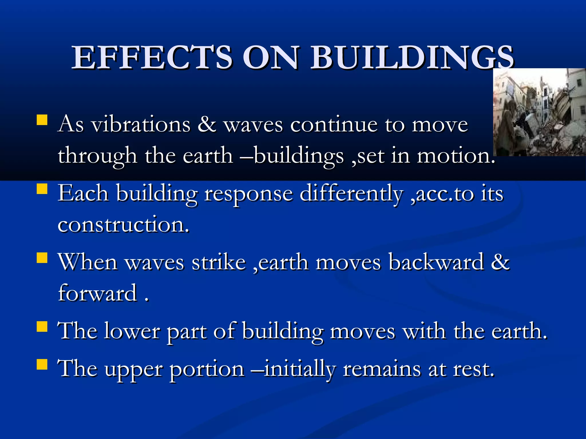 EFFECTS ON BUILDINGSEFFECTS ON BUILDINGS
 As vibrations & waves continue to moveAs vibrations & waves continue to move
through the earth –buildings ,set in motion.through the earth –buildings ,set in motion.
 Each building response differently ,acc.to itsEach building response differently ,acc.to its
construction.construction.
 When waves strike ,earth moves backward &When waves strike ,earth moves backward &
forward .forward .
 The lower part of building moves with the earth.The lower part of building moves with the earth.
 The upper portion –initially remains at rest.The upper portion –initially remains at rest.
 