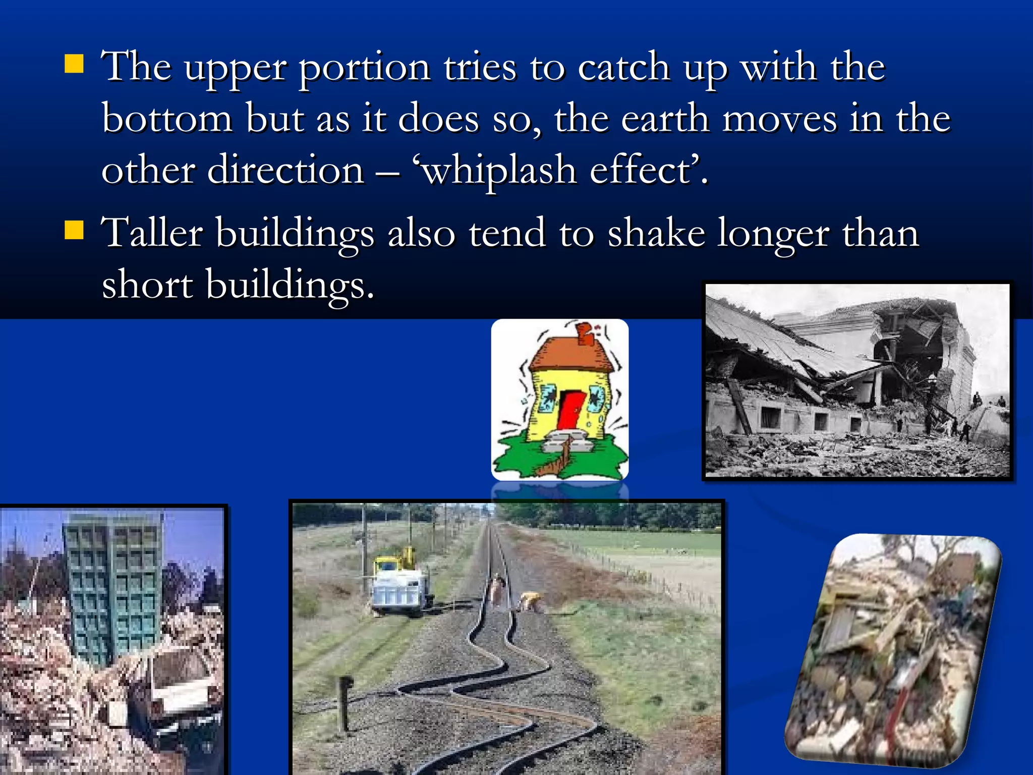  The upper portion tries to catch up with theThe upper portion tries to catch up with the
bottom but as it does so, the earth moves in thebottom but as it does so, the earth moves in the
other direction – ‘whiplash effect’.other direction – ‘whiplash effect’.
 Taller buildings also tend to shake longer thanTaller buildings also tend to shake longer than
short buildings.short buildings.
 