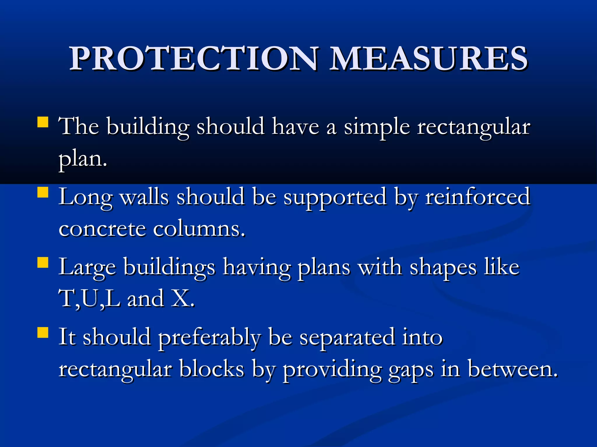 PROTECTION MEASURESPROTECTION MEASURES
 The building should have a simple rectangularThe building should have a simple rectangular
plan.plan.
 Long walls should be supported by reinforcedLong walls should be supported by reinforced
concrete columns.concrete columns.
 Large buildings having plans with shapes likeLarge buildings having plans with shapes like
T,U,L and X.T,U,L and X.
 It should preferably be separated intoIt should preferably be separated into
rectangular blocks by providing gaps in between.rectangular blocks by providing gaps in between.
 