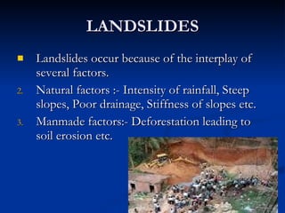 LANDSLIDES Landslides occur because of the interplay of several factors. Natural factors :- Intensity of rainfall, Steep slopes, Poor drainage, Stiffness of slopes etc. Manmade factors:- Deforestation leading to soil erosion etc. 