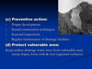 (c) Preventive action: Proper development. Sound construction techniques. Seasonal inspections. Regular maintenance of drainage facilities. (d) Protect vulnerable area: Keep surface drainage water away from vulnerable areas (steep slopes, loose soils & non-vegetated surfaces.) 