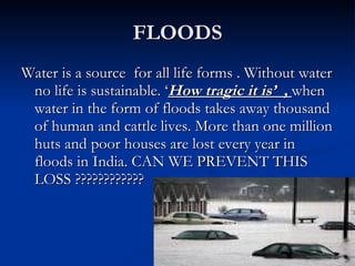 FLOODS Water is a source  for all life forms . Without water no life is sustainable. ‘ How tragic it is’  ,  when water in the form of floods takes away thousand of human and cattle lives. More than one million huts and poor houses are lost every year in floods in India. CAN WE PREVENT THIS LOSS ???????????? 