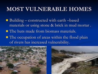 MOST VULNERABLE HOMES Building – constructed with earth –based materials or using stone & brick in mud mortar . The huts made from biomass materials. The occupation of areas within the flood plain of rivers has increased vulnerability. 