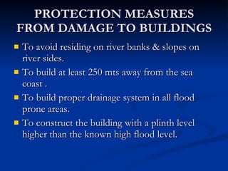 PROTECTION MEASURES FROM DAMAGE TO BUILDINGS To avoid residing on river banks & slopes on river sides. To build at least 250 mts away from the sea coast . To build proper drainage system in all flood prone areas. To construct the building with a plinth level higher than the known high flood level. 