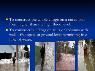 To construct the whole village on a raised plat form higher than the high flood level. To construct buildings on stilts or columns with wall – free space at ground level permitting free flow of water. 