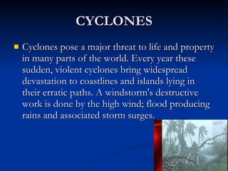 CYCLONES Cyclones pose a major threat to life and property in many parts of the world. Every year these sudden, violent cyclones bring widespread devastation to coastlines and islands lying in their erratic paths. A windstorm's destructive  work is done by the high wind; flood producing rains and associated storm surges. 