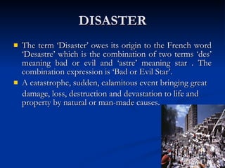 DISASTER The term ‘Disaster’ owes its origin to the French word ‘Desastre’ which is the combination of two terms ‘des’ meaning bad or evil and ‘astre’ meaning star . The combination expression is ‘Bad or Evil Star’. A catastrophe, sudden, calamitous event bringing great  damage, loss, destruction and devastation to life and property by natural or man-made causes. 