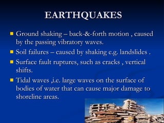 EARTHQUAKES  Ground shaking – back-&-forth motion , caused by the passing vibratory waves. Soil failures – caused by shaking e.g. landslides . Surface fault ruptures, such as cracks , vertical shifts. Tidal waves ,i.e. large waves on the surface of bodies of water that can cause major damage to shoreline areas. 