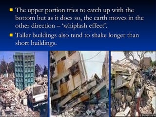 The upper portion tries to catch up with the bottom but as it does so, the earth moves in the other direction – ‘whiplash effect’. Taller buildings also tend to shake longer than short buildings. 