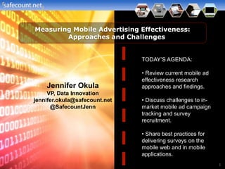 Measuring Mobile Advertising Effectiveness:
        Approaches and Challenges


                               TODAY’S AGENDA:

                               • Review current mobile ad
                               effectiveness research
    Jennifer Okula             approaches and findings.
     VP, Data Innovation
jennifer.okula@safecount.net   • Discuss challenges to in-
      @SafecountJenn           market mobile ad campaign
                               tracking and survey
                               recruitment.

                               • Share best practices for
                               delivering surveys on the
                               mobile web and in mobile
                               applications.
                                                             1
 