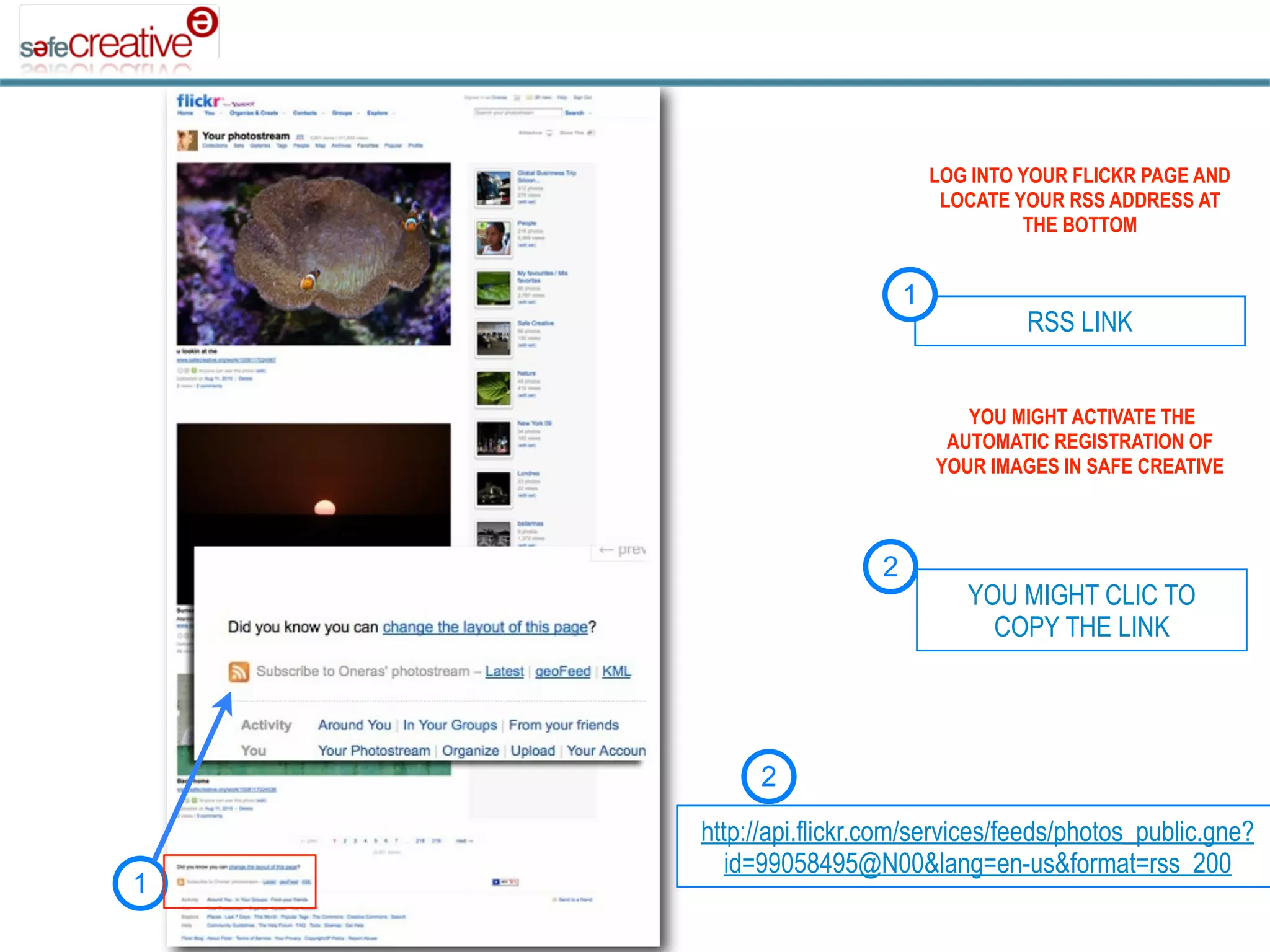 LOG INTO YOUR FLICKR PAGE AND
                               LOCATE YOUR RSS ADDRESS AT
                                       THE BOTTOM


                          1
                                       RSS LINK


                                 YOU MIGHT ACTIVATE THE
                               AUTOMATIC REGISTRATION OF
                              YOUR IMAGES IN SAFE CREATIVE



                      2
                                 YOU MIGHT CLIC TO
                                   COPY THE LINK




         2
    http://api.flickr.com/services/feeds/photos_public.gne?
       id=99058495@N00&lang=en-us&format=rss_200
1
 