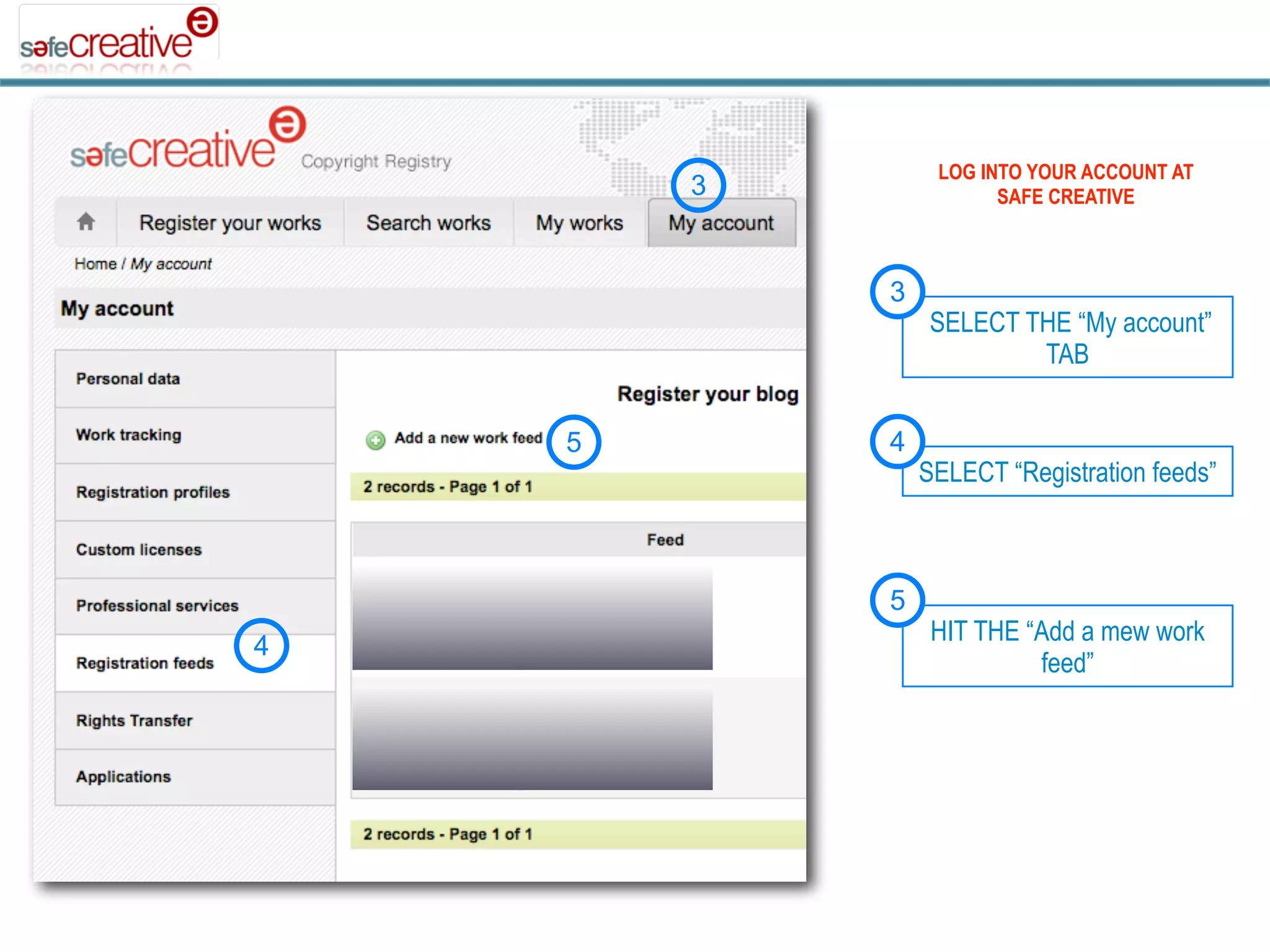 LOG INTO YOUR ACCOUNT AT
        3              SAFE CREATIVE



            3
                 SELECT THE “My account”
                         TAB


    5       4
                SELECT “Registration feeds”



            5
                 HIT THE “Add a mew work
4
                          feed”
 