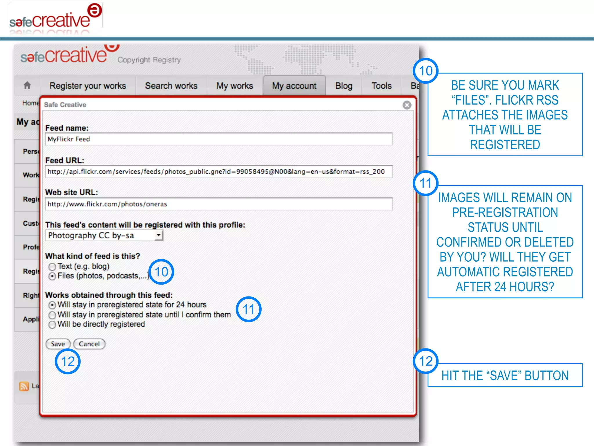 10
                     BE SURE YOU MARK
                     “FILES”. FLICKR RSS
                    ATTACHES THE IMAGES
                         THAT WILL BE
                         REGISTERED

               11
                    IMAGES WILL REMAIN ON
                       PRE-REGISTRATION
                          STATUS UNTIL
                    CONFIRMED OR DELETED
                     BY YOU? WILL THEY GET
     10             AUTOMATIC REGISTERED
                        AFTER 24 HOURS?
          11


12             12
                    HIT THE “SAVE” BUTTON
 