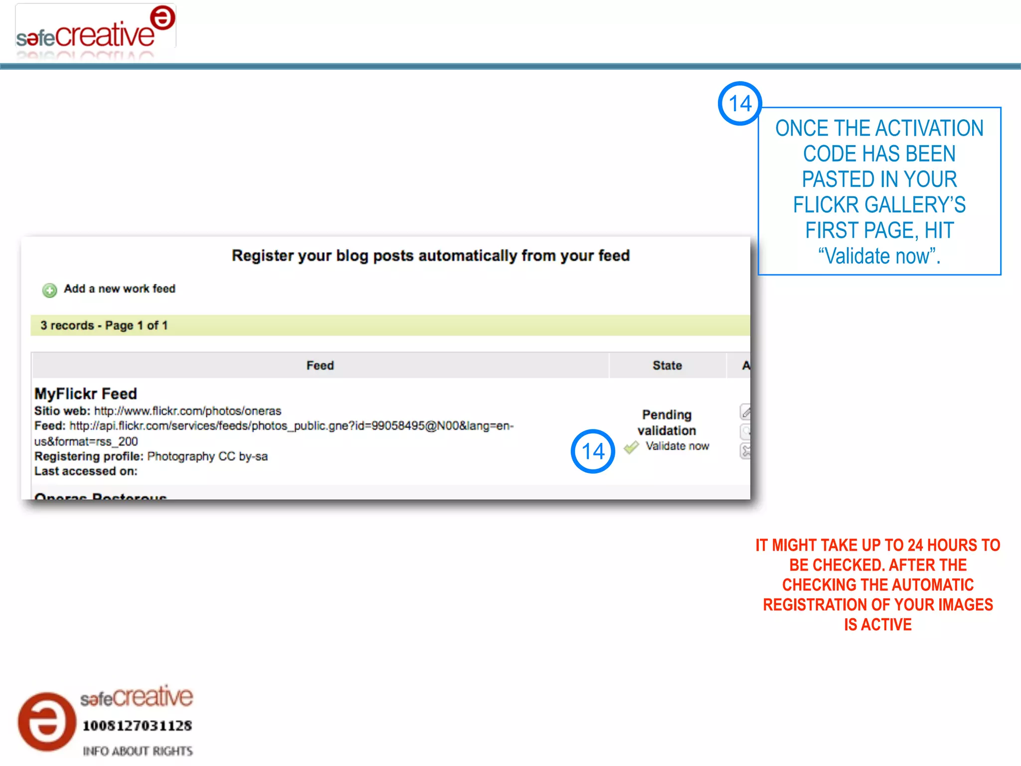 14
            ONCE THE ACTIVATION
              CODE HAS BEEN
              PASTED IN YOUR
             FLICKR GALLERY’S
              FIRST PAGE, HIT
                “Validate now”.




14



          IT MIGHT TAKE UP TO 24 HOURS TO
               BE CHECKED. AFTER THE
              CHECKING THE AUTOMATIC
           REGISTRATION OF YOUR IMAGES
                      IS ACTIVE
 