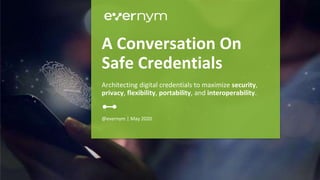 @evernym | May 2020
A Conversation On
Safe Credentials
Architecting digital credentials to maximize security,
privacy, flexibility, portability, and interoperability.
 