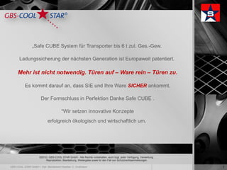 „Safe CUBE System für Transporter bis 6 t zul. Ges.-Gew.

Ladungssicherung der nächsten Generation ist Europaweit patentiert.

Mehr ist nicht notwendig. Türen auf – Ware rein – Türen zu.

  Es kommt darauf an, dass SIE und Ihre Ware SICHER ankommt.

         Der Formschluss in Perfektion Danke Safe CUBE .

                         *Wir setzen innovative Konzepte
              erfolgreich ökologisch und wirtschaftlich um.




        ©2012 | GBS-COOL STAR GmbH - Alle Rechte vorbehalten, auch bzgl. jeder Verfügung, Verwertung,
             Reproduktion, Bearbeitung, Weitergabe sowie für den Fall von Schutzrechtsanmeldungen.

                                                                                                        2
 