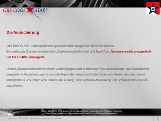 Die Versicherung


Das Safe CUBE -Ladungssicherungssystem überzeugt auch Ihren Versicherer.
Ein verbautes System reduziert die Unfallwahrscheinlichkeit und kann Ihre Jahresversicherungsprämie
um bis zu 40% verringern.


Unsere Zusammenarbeit mit einem unabhängigen und erfahrenen Finanzdienstleister, der Spezialist für
gewerbliche Versicherungen ist und die Besonderheiten und Bedürfnisse von Gewerbekunden kennt,
ermöglicht es uns, Ihnen eine individuelle Lösung, eine schnelle Abwicklung und umfassenden Service
anzubieten.




                        ©2012 | GBS-COOL STAR GmbH - Alle Rechte vorbehalten, auch bzgl. jeder Verfügung, Verwertung,
                             Reproduktion, Bearbeitung, Weitergabe sowie für den Fall von Schutzrechtsanmeldungen.

                                                                                                                        22
 