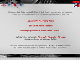 Mit einem Safe Cube von GBS-COOL STAR GmbH unterwegs zu sein bedeutet,
     unsere Kunden mit dem Gefühl der Sicherheit auf die Reise zu schicken.


                              Ist zu 100% Recycling fähig

                                 Zeit und Kosten Sparend

            Unterwegs pausenlos ein sicheres Gefühl….


        Mehr ist nicht notwendig. Türen auf – Ware rein – Türen zu.
                   Unterwegs immer ein sicheres Gefühl.


  Wo auch immer Sie ein Safe Cube System von GBS-COOL STAR brauchen.
      Es kommt darauf an, dass SIE und Ihre Ware SICHER ankommen.



              ©2012 | GBS-COOL STAR GmbH - Alle Rechte vorbehalten, auch bzgl. jeder Verfügung, Verwertung,
                   Reproduktion, Bearbeitung, Weitergabe sowie für den Fall von Schutzrechtsanmeldungen.

                                                                                                              27
 