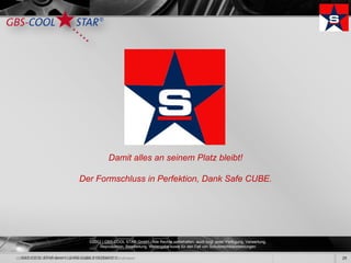 Damit alles an seinem Platz bleibt!

                        Der Formschluss in Perfektion, Dank Safe CUBE.




                             ©2012 | GBS-COOL STAR GmbH - Alle Rechte vorbehalten, auch bzgl. jeder Verfügung, Verwertung,
                                  Reproduktion, Bearbeitung, Weitergabe sowie für den Fall von Schutzrechtsanmeldungen.

GBS-COOL STAR GmbH / SAFE CUBE SYSTEM2012                                                                                    29
 