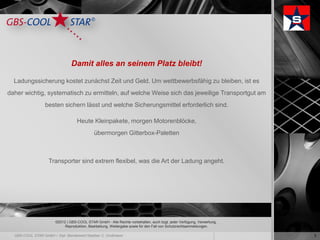 Damit alles an seinem Platz bleibt!

  Ladungssicherung kostet zunächst Zeit und Geld. Um wettbewerbsfähig zu bleiben, ist es
daher wichtig, systematisch zu ermitteln, auf welche Weise sich das jeweilige Transportgut am
             besten sichern lässt und welche Sicherungsmittel erforderlich sind.

                             Heute Kleinpakete, morgen Motorenblöcke,
                                       übermorgen Gitterbox-Paletten



              Transporter sind extrem flexibel, was die Art der Ladung angeht.




                 ©2012 | GBS-COOL STAR GmbH - Alle Rechte vorbehalten, auch bzgl. jeder Verfügung, Verwertung,
                      Reproduktion, Bearbeitung, Weitergabe sowie für den Fall von Schutzrechtsanmeldungen.

                                                                                                                 3
 