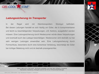 Ladungssicherung im Transporter

In   der     Regel         wird         mit        Kleintransportern                Stückgut            befördert.
Bei diesen Ladungen handelt es sich häufig um Güter, die in komprimierbaren
und leicht zu beschädigenden Verpackungen, z.B. Kartons, ausgeliefert werden
müssen. Eine Ladungssicherung durch Niederzurren würde diese Verpackungen
und eventuell auch das Ladegut beschädigen. Niederzurren wird deshalb nur bei
sehr wenigen Ladungen anwendbar sein. Eine Ladungssicherung durch
Formschluss, besonders durch eine lückenlose Verladung, beschädigt die Güter
bei richtiger Beladung nicht und ist deshalb praxisgerechter.




             ©2012 | GBS-COOL STAR GmbH - Alle Rechte vorbehalten, auch bzgl. jeder Verfügung, Verwertung,
                  Reproduktion, Bearbeitung, Weitergabe sowie für den Fall von Schutzrechtsanmeldungen.

                                                                                                                     4
 