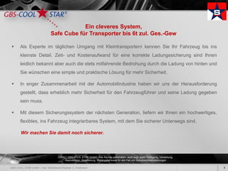 Ein cleveres System,
                  Safe Cube für Transporter bis 6t zul. Ges.-Gew

   Als Experte im täglichen Umgang mit Kleintransportern kennen Sie Ihr Fahrzeug bis ins
    kleinste Detail. Zeit- und Kostenaufwand für eine korrekte Ladungssicherung sind Ihnen
    leidlich bekannt aber auch die stets mitfahrende Bedrohung durch die Ladung von hinten und
    Sie wünschen eine simple und praktische Lösung für mehr Sicherheit.

   In enger Zusammenarbeit mit der Automobilindustrie haben wir uns der Herausforderung
    gestellt, dass erheblich mehr Sicherheit für den Fahrzeugführer und seine Ladung gegeben
    sein muss.

   Mit diesem Sicherungssystem der nächsten Generation, liefern wir Ihnen ein hochwertiges,
    flexibles, ins Fahrzeug integrierbares System, mit dem Sie sicherer Unterwegs sind.

    Wir machen Sie damit noch sicherer.




                     ©2012 | GBS-COOL STAR GmbH - Alle Rechte vorbehalten, auch bzgl. jeder Verfügung, Verwertung,
                          Reproduktion, Bearbeitung, Weitergabe sowie für den Fall von Schutzrechtsanmeldungen.

                                                                                                                     9
 