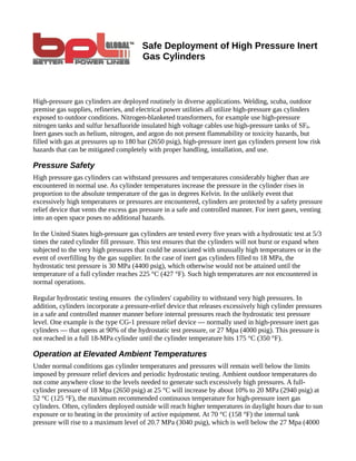 Safe Deployment of High Pressure Inert
                                        Gas Cylinders



High-pressure gas cylinders are deployed routinely in diverse applications. Welding, scuba, outdoor
premise gas supplies, refineries, and electrical power utilities all utilize high-pressure gas cylinders
exposed to outdoor conditions. Nitrogen-blanketed transformers, for example use high-pressure
nitrogen tanks and sulfur hexafluoride insulated high voltage cables use high-pressure tanks of SF6.
Inert gases such as helium, nitrogen, and argon do not present flammability or toxicity hazards, but
filled with gas at pressures up to 180 bar (2650 psig), high-pressure inert gas cylinders present low risk
hazards that can be mitigated completely with proper handling, installation, and use.

Pressure Safety
High pressure gas cylinders can withstand pressures and temperatures considerably higher than are
encountered in normal use. As cylinder temperatures increase the pressure in the cylinder rises in
proportion to the absolute temperature of the gas in degrees Kelvin. In the unlikely event that
excessively high temperatures or pressures are encountered, cylinders are protected by a safety pressure
relief device that vents the excess gas pressure in a safe and controlled manner. For inert gases, venting
into an open space poses no additional hazards.

In the United States high-pressure gas cylinders are tested every five years with a hydrostatic test at 5/3
times the rated cylinder fill pressure. This test ensures that the cylinders will not burst or expand when
subjected to the very high pressures that could be associated with unusually high temperatures or in the
event of overfilling by the gas supplier. In the case of inert gas cylinders filled to 18 MPa, the
hydrostatic test pressure is 30 MPa (4400 psig), which otherwise would not be attained until the
temperature of a full cylinder reaches 225 °C (427 °F). Such high temperatures are not encountered in
normal operations.

Regular hydrostatic testing ensures the cylinders' capability to withstand very high pressures. In
addition, cylinders incorporate a pressure-relief device that releases excessively high cylinder pressures
in a safe and controlled manner manner before internal pressures reach the hydrostatic test pressure
level. One example is the type CG-1 pressure relief device — normally used in high-pressure inert gas
cylinders — that opens at 90% of the hydrostatic test pressure, or 27 Mpa (4000 psig). This pressure is
not reached in a full 18-MPa cylinder until the cylinder temperature hits 175 °C (350 °F).

Operation at Elevated Ambient Temperatures
Under normal conditions gas cylinder temperatures and pressures will remain well below the limits
imposed by pressure relief devices and periodic hydrostatic testing. Ambient outdoor temperatures do
not come anywhere close to the levels needed to generate such excessively high pressures. A full-
cylinder pressure of 18 Mpa (2650 psig) at 25 °C will increase by about 10% to 20 MPa (2940 psig) at
52 °C (125 °F), the maximum recommended continuous temperature for high-pressure inert gas
cylinders. Often, cylinders deployed outside will reach higher temperatures in daylight hours due to sun
exposure or to heating in the proximity of active equipment. At 70 °C (158 °F) the internal tank
pressure will rise to a maximum level of 20.7 MPa (3040 psig), which is well below the 27 Mpa (4000
 