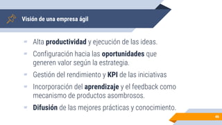 Visión de una empresa ágil
▰ Alta productividad y ejecución de las ideas.
▰ Configuración hacia las oportunidades que
generen valor según la estrategia.
▰ Gestión del rendimiento y KPI de las iniciativas
▰ Incorporación del aprendizaje y el feedback como
mecanismo de productos asombrosos.
▰ Difusión de las mejores prácticas y conocimiento.
46
 