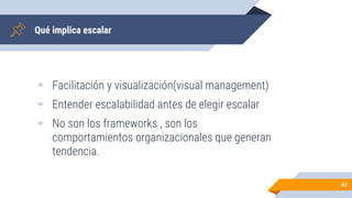 Qué implica escalar
▰ Facilitación y visualización(visual management)
▰ Entender escalabilidad antes de elegir escalar
▰ No son los frameworks , son los
comportamientos organizacionales que generan
tendencia.
47
 
