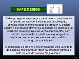 10
O design seguro será sempre parte de um conjunto mais
amplo da concepção, incluindo a praticabilidade,
estética, custo e funcionalidade do produto. O design
seguro é o processo através do qual pode-se conseguir um
equilíbrio entre objetivos as vezes concorrentes, sem
contudo comprometer a saúde e a segurança dos
usuários que podem ser afetados pelo produto
ao longo de sua vida útil.
A concepção do projeto é influenciada por uma variedade
de estágios nas diferentes fases do processo durante o
ciclo de vida do produto. Veja a seguir:
SAFE DESIGN
 