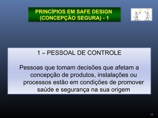 15
PRINCÍPIOS EM SAFE DESIGN
(CONCEPÇÃO SEGURA) - 1
1 – PESSOAL DE CONTROLE
Pessoas que tomam decisões que afetam a
concepção de produtos, instalações ou
processos estão em condições de promover
saúde e segurança na sua origem
 