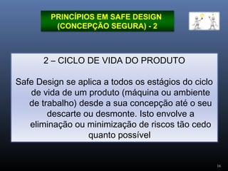 16
PRINCÍPIOS EM SAFE DESIGN
(CONCEPÇÃO SEGURA) - 2
2 – CICLO DE VIDA DO PRODUTO
Safe Design se aplica a todos os estágios do ciclo
de vida de um produto (máquina ou ambiente
de trabalho) desde a sua concepção até o seu
descarte ou desmonte. Isto envolve a
eliminação ou minimização de riscos tão cedo
quanto possível
 