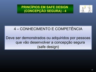 18
PRINCÍPIOS EM SAFE DESIGN
(CONCEPÇÃO SEGURA) - 4
4 – CONHECIMENTO E COMPETÊNCIA
Deve ser demonstrados ou adquiridos por pessoas
que vão desenvolver a concepção segura
(safe design)
 