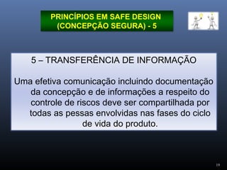 19
PRINCÍPIOS EM SAFE DESIGN
(CONCEPÇÃO SEGURA) - 5
5 – TRANSFERÊNCIA DE INFORMAÇÃO
Uma efetiva comunicação incluindo documentação
da concepção e de informações a respeito do
controle de riscos deve ser compartilhada por
todas as pessas envolvidas nas fases do ciclo
de vida do produto.
 