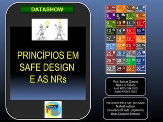 DATASHOW
PRINCÍPIOS EM
SAFE DESIGN
E AS NRs Prof. Samuel Gueiros
Médico do Trabalho
Audit MTE (1984-2007)
Auditor OHSAS 18001
Pos Grad em Plan e Adm Serv Saúde
Nuffield Institute
University of Leeds (Inglaterra)
Bolsa Conselho Britânico
 