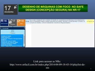 7
DESENHO DE MÁQUINAS COM FOCO NO SAFE
DESIGN (CONCEPÇÃO SEGURA) NA NR-17
Link para acessar as NRs:
http://www.nrfacil.com.br/index.php/2014-04-09-18-43-14/playlist-de-
nrs
 