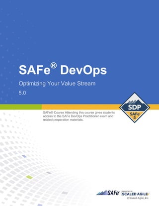 SAFe®
DevOps
Optimizing Your Value Stream
5.0
SAFe® C ourse Attending this course gives students access to the SAFe DevOps Practitioner exam and related preparati on materi als.
5.0
SAFe® Course Attending this course gives students
access to the SAFe DevOps Practitioner exam and
related preparation materials.
Student Workbook
~SAFB®ISCALEDAGIL E'"
©Sca led Agile, Inc.
 
