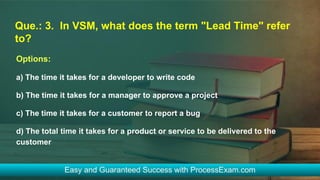 Que.: 3. In VSM, what does the term "Lead Time" refer
to?
Options:
a) The time it takes for a developer to write code
b) The time it takes for a manager to approve a project
c) The time it takes for a customer to report a bug
d) The total time it takes for a product or service to be delivered to the
customer
 