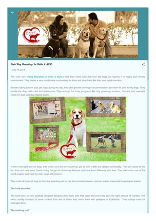 Safe Dog Boarding In Delhi & NCR
- July 19, 2018
The main aim of dog boarding in Delhi & NCR is that they make sure that your pet dogs are staying in a happy and homely
environment. They create a very comfortable surrounding for them and treat them like their own family member.
Besides taking care of your pet dogs during the day, they also provide overnight accommodation provision for your lovely dogs. They
handle the dogs with care and tenderness. They arrange for many programs like dog grooming sessions, daycare and overnight
hotels for dogs and dog-related sports.
In their overnight stay for dogs, they make sure that every pet has got its own cradle and sleeps comfortably. They are aware of the
fact that each and every breed of dog has got its distinctive features and treat them differently with love. They take extra care of the
small puppies and treat the older dogs with respect.
They invite all types of dogs in their dog boarding and do not discriminate between common Indian breed and the pedigree breeds.
The food provided
The food menu is very carefully designed because they make sure that each and every dog gets the right amount of nutrition. The
menu usually consists of home cooked food and at times they serve them with pedigree or Eukanuba. They charge extra for
packaged food.
The working staff
 