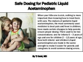 Safe Dosing for Pediatric Liquid
Acetaminophen
When your little one is sick, nothing is more
important than knowing how to treat them
with care. The makers of pediatric liquid
acetaminophen, the most commonly used
medicine to treat pain and fever in children,
have made certain changes to help parents
ensure proper dosing. There used to be two
concentrations: one for infants 0 – 3 years of
age and one for children 2 – 12 years of age.
Now both infants’ and children’s liquid
acetaminophen are made in the same
strength to make it easier for parents and
caregivers to avoid common dosing errors.
By TJ Gold, MD

 