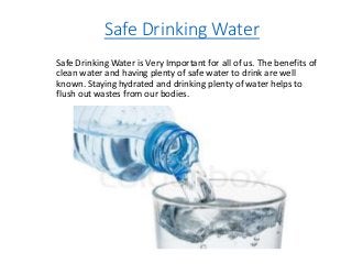 Safe Drinking Water
Safe Drinking Water is Very Important for all of us. The benefits of
clean water and having plenty of safe water to drink are well
known. Staying hydrated and drinking plenty of water helps to
flush out wastes from our bodies.
 