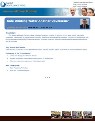www.onlinecompliancepanel.com
Call: +1-510-857-5896
Fax: +1-510-509-9659
www.onlinecompliancepanel.com | 38868 Salmon Ter, Fremont, CA 94536
Webinar by Michael Brodsky
Safe Drinking Water-Another Oxymoron?
[ Tuesday, 10 June 2014 | 10:00 AM PDT | 01:00 PM EDT ]
Description:
This webinar will look at the historical use of indicator organisms to define the safety of drinking water and will examine the
limitations of this approach for evaluating water portability. Waterborne outbreaks will be reviewed in the context of identifying the wide
etiological scope and the inability of traditional indicators to mitigate these risks. Alternate considerations for assessing portability will
also be discussed.
Why Should you Attend:
Learn about the sources and causes of waterborne disease and what microbial options are available to assess and minimize the risk.
Objectives of the Presentation:
Causes and etiology of waterborne disease
Role and limitations of traditional microbial indicators for mitigating risk
Enhanced or alternative approaches to defining portability
Who can Benefit:
Water Regulatory Authorities
Water and Food Microbiologists
* * *
 