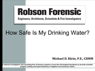 How Safe Is My Drinking Water? Michael D. Klein, P.E., CHMM A national investigation and consulting firm of forensic experts in more than 50 targeted disciplines to provide scientific analysis, testing and expert testimony in litigation and insurance claims. 