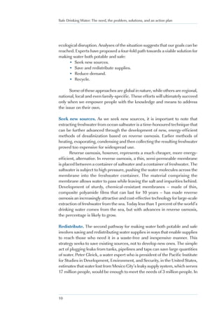 Safe Drinking Water: The need, the problem, solutions, and an action plan




ecological disruption. Analyses of the situation suggests that our goals can be
reached. Experts have proposed a four-fold path towards a viable solution for
making water both potable and safe:
     • Seek new sources.
     • Save and redistribute supplies.
     • Reduce demand.
     • Recycle.

      Some of these approaches are global in nature, while others are regional,
national, local and even family-specific. These efforts will ultimately succeed
only when we empower people with the knowledge and means to address
the issue on their own.

Seek new sources. As we seek new sources, it is important to note that
extracting freshwater from ocean saltwater is a time-honoured technique that
can be further advanced through the development of new, energy-efficient
methods of desalinization based on reverse osmosis. Earlier methods of
heating, evaporating, condensing and then collecting the resulting freshwater
proved too expensive for widespread use.
       Reverse osmosis, however, represents a much cheaper, more energy-
efficient, alternative. In reverse osmosis, a thin, semi-permeable membrane
is placed between a container of saltwater and a container of freshwater. The
saltwater is subject to high pressure, pushing the water molecules across the
membrane into the freshwater container. The material comprising the
membrane allows water to pass while leaving the salt and impurities behind.
Development of sturdy, chemical-resistant membranes – made of thin,
composite polyamide films that can last for 10 years – has made reverse
osmosis an increasingly attractive and cost-effective technology for large-scale
extraction of freshwater from the sea. Today less than 1 percent of the world’s
drinking water comes from the sea, but with advances in reverse osmosis,
the percentage is likely to grow.

Redistribute. The second pathway for making water both potable and safe
involves saving and redistributing water supplies in ways that enable supplies
to reach those who need it in a waste-free and inexpensive manner. This
strategy seeks to save existing sources, not to develop new ones. The simple
act of plugging leaks from tanks, pipelines and taps can save large quantities
of water. Peter Gleick, a water expert who is president of the Pacific Institute
for Studies in Development, Environment, and Security, in the United States,
estimates that water lost from Mexico City’s leaky supply system, which serves
17 million people, would be enough to meet the needs of 3 million people. In




10
 