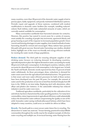 Ways to save and replenish




many countries, more than 30 percent of the domestic water supply is lost to
porous pipes, faulty equipment, and poorly maintained distribution systems.
Periodic repair and upgrade of these systems, combined with modest
modifications in domestic water facilities (for example, installing reduced-
volume flush toilets), could make substantial amounts of water, which are
currently wasted, available for consumption.
      Many communities worldwide have harvested rainwater for centuries.
However, this practice has waned in recent years for a variety of reasons,
most notably the crowding of people into tenements, apartment blocks and
group housing as part of the response to incessant population growth. Given
current and looming shortages in water supplies, time-tested methods of water
harvesting should be revived and encouraged. Many nations have pursued
this path with great success. Several water harvesting case studies, detailed
below, highlight one of the most eco-friendly and energy-efficient methods
for meeting the water needs of large populations.

Reduce demand. The third path for ensuring adequate supplies of safe
drinking water focuses on reducing demand. In developing countries,
agricultural practices place the highest demand on water, accounting for nearly
90 percent of all water consumption. In developed countries, industry, which
accounts for about 60 percent of all consumption, is the largest user. In both
the North and South, domestic needs represent less than 15 percent of total
water withdrawals. As these percentages show, reductions in demand for
water must come from the agricultural and industrial sectors. The good news
is that newer and more water-efficient processes for both of these sectors
have been developed over the past 50 years. For example, the amount of
water used in the production of one ton of steel has declined sharply from 80
tons in the 1950s to six tons today. Replacing steel with aluminium, other
alloys and plastics (for instance, in the automobile industry) has reduced
industry’s need for water even more.
       Traditional agriculture worldwide, particularly for the cultivation of rice
and wheat, has been characterized by water-guzzling practices. For many farm
commodities, minor improvements in agricultural efficiency could substantially
reduce the demand for water without compromising the quality or size of the
yield. Innovative water-saving methods (discussed below), which have been
adopted in many countries, could serve as models for others to follow.

Recycle. The fourth path to a more secure water future lies in recycling. The
dictum here is ‘waste not, want not.’ Terrace farming, practiced in many hillside
communities throughout the world, may be the simplest example of effective
water recycling and multiple use. In terraced farming, water flowing from the




                                                                               11
 