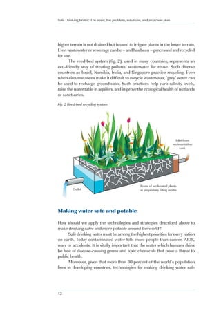 Safe Drinking Water: The need, the problem, solutions, and an action plan




higher terrain is not drained but is used to irrigate plants in the lower terrain.
Even wastewater or sewerage can be – and has been – processed and recycled
for use.
       The reed-bed system (fig. 2), used in many countries, represents an
eco-friendly way of treating polluted wastewater for reuse. Such diverse
countries as Israel, Namibia, India, and Singapore practice recycling. Even
when circumstances make it difficult to recycle wastewater, ‘grey’ water can
be used to recharge groundwater. Such practices help curb salinity levels,
raise the water table in aquifers, and improve the ecological health of wetlands
or sanctuaries.

Fig. 2 Reed-bed recycling system




                                                                                Inlet from
                                                                              sedimentation
                                                                                   tank




                                                     Roots of acclimated plants
         Outlet                                      in proprietary filling media




Making water safe and potable

How should we apply the technologies and strategies described above to
make drinking safer and more potable around the world?
       Safe drinking water must be among the highest priorities for every nation
on earth. Today contaminated water kills more people than cancer, AIDS,
wars or accidents. It is vitally important that the water which humans drink
be free of disease-causing germs and toxic chemicals that pose a threat to
public health.
       Moreover, given that more than 80 percent of the world’s population
lives in developing countries, technologies for making drinking water safe




12
 