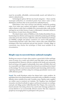 Simple ways to succeed: Some national examples




must be accessible, affordable, environmentally sound, and tailored to a
nation’s cultural norms.
       Technological options fall into two broad categories – those used by
municipal authorities at centralized points from where water is then
distributed, and those that can be practiced in individual homes.
       Chlorination is the most common and effective method for purifying
water. Even under poor sanitary and hygienic conditions, in which people
collect whatever water that is available from community tanks, wells, pumps
and taps for use in their homes, if water is chlorinated, a dramatic decline in
the incidence of water-borne diseases follows.
       The island-cluster nation of Maldives, in the Arabian Sea/Indian Ocean,
has developed an effective and inexpensive method for producing safe drinking
water that can be done at home. Called the solar water disinfection technique
(or SODIS), sunlight and plastic containers are used to kill pathogens
contaminating domestic water. More than a dozen solar water disinfection
techniques have been perfected and put into practice. A family, village or
community may choose the technique it finds most suitable to its
circumstances.




Simple ways to succeed: Some national examples

Seeking new sources of water often requires a great deal of effort and large
sums of money. As a result, such efforts must take place at the national or
transnational level. However, effective methods at the family and community
level can bring a rich supply of substantially clean water with little effort and
at a reasonable cost. Many countries have devised successful practices based
on this strategy. The most common method is water-harvesting, which involves
capturing rainwater and then using it to recharge groundwater sources and
refill collection ponds.

Nepal: This small Himalayan nation has always had a water problem. Its
population lives in far-flung isolated communities often on hillsides of varying
altitudes where rainfall occurs only 3 months a year. Pipeline water supplies
are neither easy to construct nor maintain. The Nepalese have developed
innovative microlevel methods to capture and harvest rainwater on rooftops,
soak pits and village ponds. Called Baresiko Pani Thapne, this community-
based rainwater harvesting scheme has eased water-shortage problems in
several districts in an economically efficient manner that also empowers
people by encouraging them to participate in the process.




                                                                              13
 