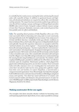 Making wastewater fit for use again




is controlled by fine mesh screens covering the tanks and dousing the stored
water with a paraffin oil layer. In addition to apartment houses and high-
rises, all educational institutions are required to collect, filter and chlorinate
roof top rainwater. The airport has been turned into another huge catchments
area. Runoff from rooftops, runways and hangars at Changi Airport provides
80,000 cubic metres of water. Computer analyses indicate resource savings
of more than 14 percent. Rainwater, moreover, costs nearly 25 percent less
than potable water to collect and distribute.

India: The sprawling desert province of India Rajasthan offers one of the
most successful efforts in harvesting and using water to meet community
farming and family needs. We highlight it for two reasons. First, many areas in
Central and West Asia have remarkably similar geo-climatic conditions to
those in Saharan Africa, which makes the experience in Rajasthan both relevant
and replicable. Second, the experience showcases an example in which the
‘technical solution of an urban engineer’ – characterized by digging deeper
borewells and using hand pumps – has been replaced by the ‘commonsense’
and ‘rural wisdom’ of local participants. Nongovernmental agencies recruited
people from some 150 remote rural schools and 50 community centres located
in dry or brackish water areas. After considerable interaction with and input
from the villagers, more than 200 underground tanks were constructed during
the ensuing decade using local labourers and materials. The initiative, which
employed 6,000 people, provided an additional 12 million litres of collected
rainwater upon its completion. Maintenance problems, which plagued the
piped-water and hand-pump system, are now few in number. These communal
tanks and wells, moreover, serve as a meeting place for rural women who
come there not only for water but for news, gossip and a guilt-free respite
from their men and families. In eastern Rajasthan, a rain-fed land, a
nongovernmental organization, Tarun Bharat Sangh, has helped local people
build 4,500 check-dams and water-harvest facilities in 850 villages using local
money and expertise. This effort has raised well levels 2 to 3 metres and
turned seasonal rivulets and tributaries into perennial sources of water for
some 100,000 people. In 2000, project leader Rajendra Singh, won the Ramon
Magsaysay Award for his efforts.




Making wastewater fit for use again

The examples cited above describe effective methods for harvesting water
and improving aquifer levels. Such efforts, in turn, make it possible to recharge




                                                                               15
 